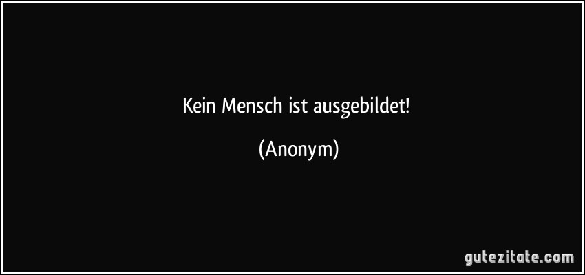 Kein Mensch ist ausgebildet! (Anonym)