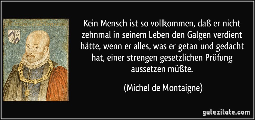 Kein Mensch ist so vollkommen, daß er nicht zehnmal in seinem Leben den Galgen verdient hätte, wenn er alles, was er getan und gedacht hat, einer strengen gesetzlichen Prüfung aussetzen müßte. (Michel de Montaigne)