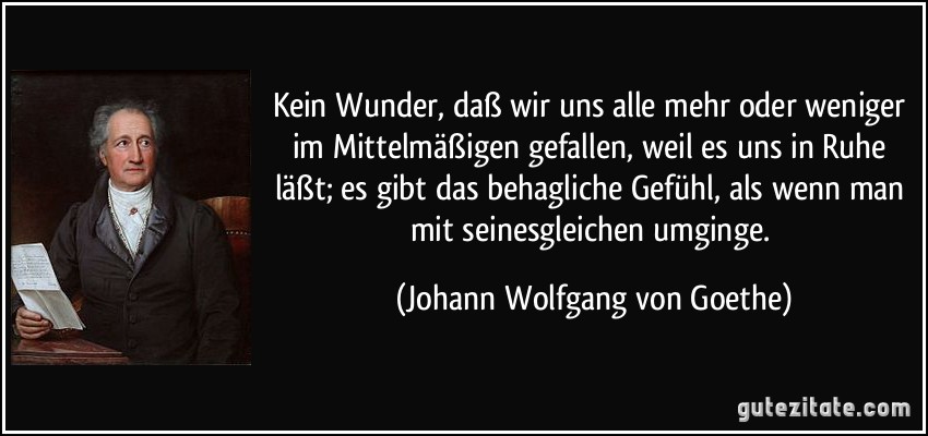 Kein Wunder, daß wir uns alle mehr oder weniger im Mittelmäßigen gefallen, weil es uns in Ruhe läßt; es gibt das behagliche Gefühl, als wenn man mit seinesgleichen umginge. (Johann Wolfgang von Goethe)