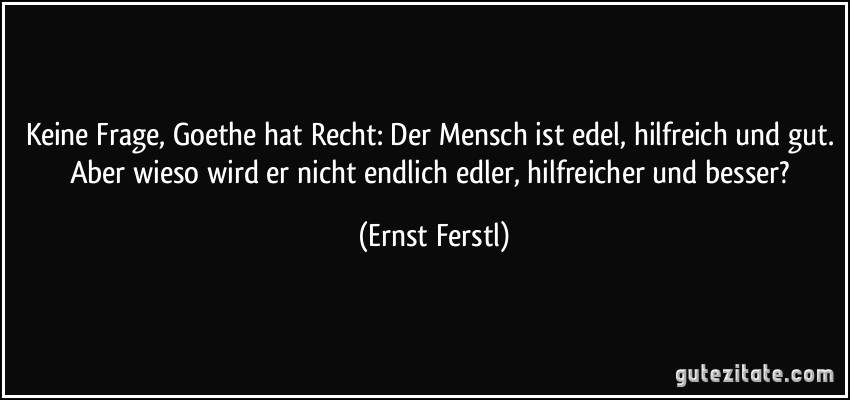 Keine Frage, Goethe hat Recht: Der Mensch ist edel, hilfreich und gut. Aber wieso wird er nicht endlich edler, hilfreicher und besser? (Ernst Ferstl)