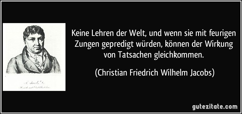 Keine Lehren der Welt, und wenn sie mit feurigen Zungen gepredigt würden, können der Wirkung von Tatsachen gleichkommen. (Christian Friedrich Wilhelm Jacobs)