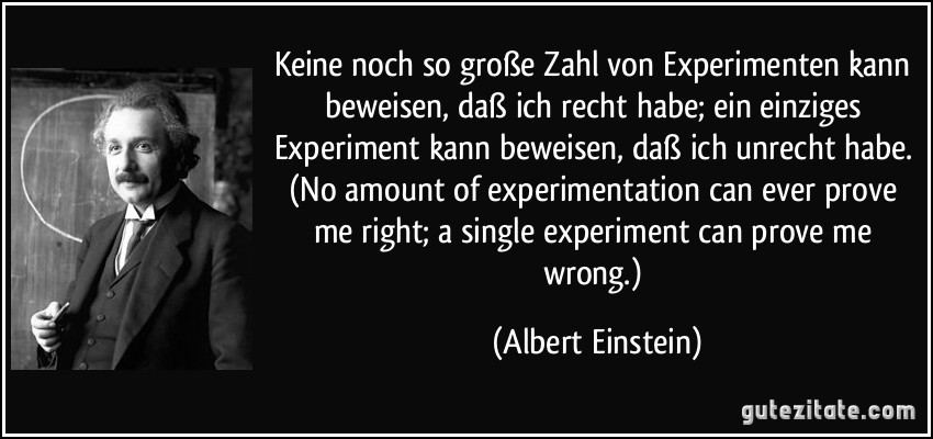 Keine noch so große Zahl von Experimenten kann beweisen, daß ich recht habe; ein einziges Experiment kann beweisen, daß ich unrecht habe. (No amount of experimentation can ever prove me right; a single experiment can prove me wrong.) (Albert Einstein)