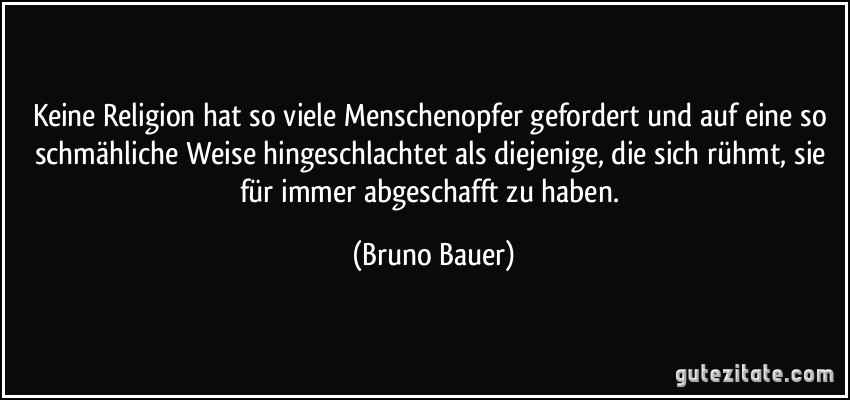 Keine Religion hat so viele Menschenopfer gefordert und auf eine so schmähliche Weise hingeschlachtet als diejenige, die sich rühmt, sie für immer abgeschafft zu haben. (Bruno Bauer)