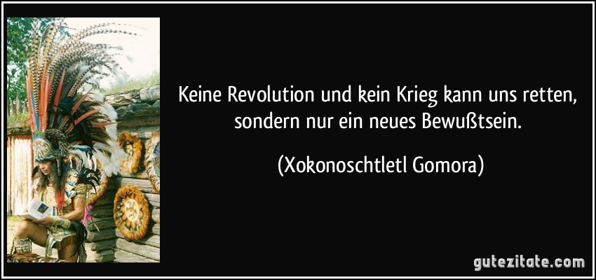 Keine Revolution und kein Krieg kann uns retten, sondern nur ein neues Bewußtsein. (Xokonoschtletl Gomora)