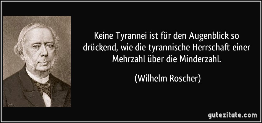 Keine Tyrannei ist für den Augenblick so drückend, wie die tyrannische Herrschaft einer Mehrzahl über die Minderzahl. (Wilhelm Roscher)