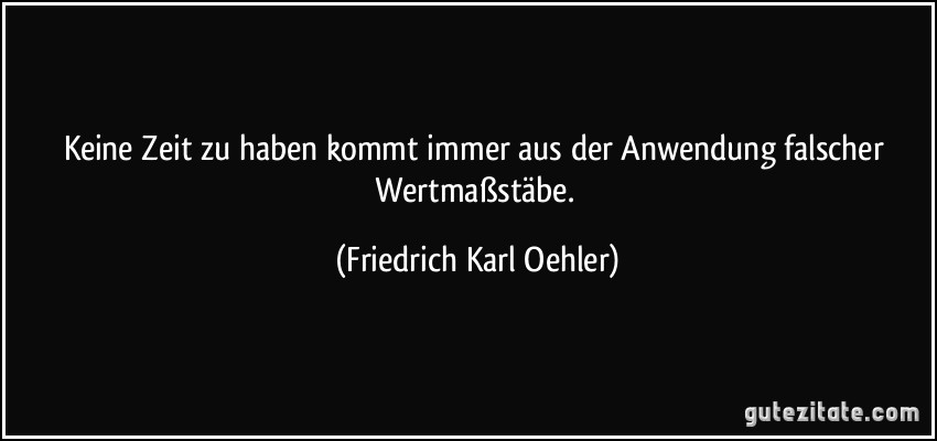 Keine Zeit zu haben kommt immer aus der Anwendung falscher Wertmaßstäbe. (Friedrich Karl Oehler)