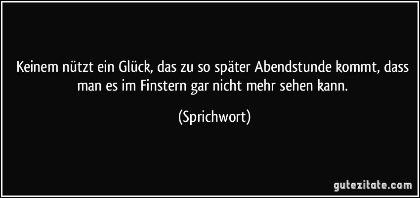 Keinem nützt ein Glück, das zu so später Abendstunde kommt, dass man es im Finstern gar nicht mehr sehen kann. (Sprichwort)