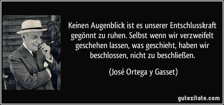 Keinen Augenblick ist es unserer Entschlusskraft gegönnt zu ruhen. Selbst wenn wir verzweifelt geschehen lassen, was geschieht, haben wir beschlossen, nicht zu beschließen. (José Ortega y Gasset)