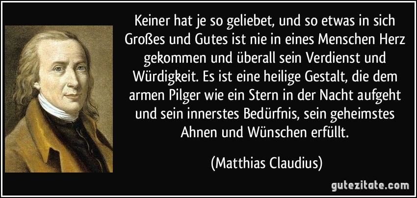 Keiner hat je so geliebet, und so etwas in sich Großes und Gutes ist nie in eines Menschen Herz gekommen und überall sein Verdienst und Würdigkeit. Es ist eine heilige Gestalt, die dem armen Pilger wie ein Stern in der Nacht aufgeht und sein innerstes Bedürfnis, sein geheimstes Ahnen und Wünschen erfüllt. (Matthias Claudius)