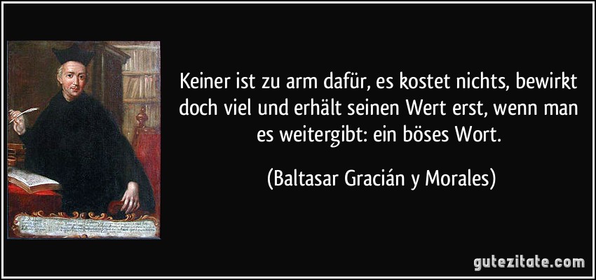 Keiner ist zu arm dafür, es kostet nichts, bewirkt doch viel und erhält seinen Wert erst, wenn man es weitergibt: ein böses Wort. (Baltasar Gracián y Morales) Keiner ist zu arm dafür, es kostet nichts, bewirkt doch viel und erhält seinen Wert erst, wenn man es weitergibt: ein böses Wort. (Baltasar Gracián y Morales)