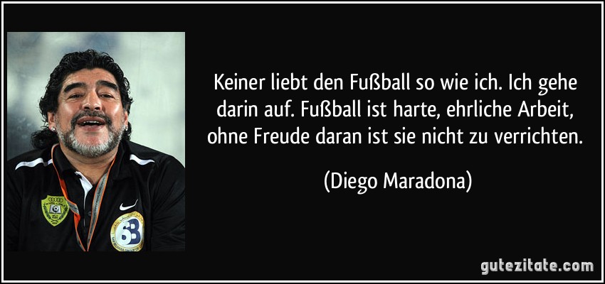 Keiner liebt den Fußball so wie ich. Ich gehe darin auf. Fußball ist harte, ehrliche Arbeit, ohne Freude daran ist sie nicht zu verrichten. (Diego Maradona)