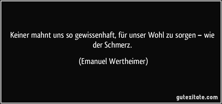 Keiner mahnt uns so gewissenhaft, für unser Wohl zu sorgen – wie der Schmerz. (Emanuel Wertheimer)