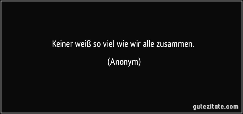 Keiner weiß so viel wie wir alle zusammen. (Anonym)