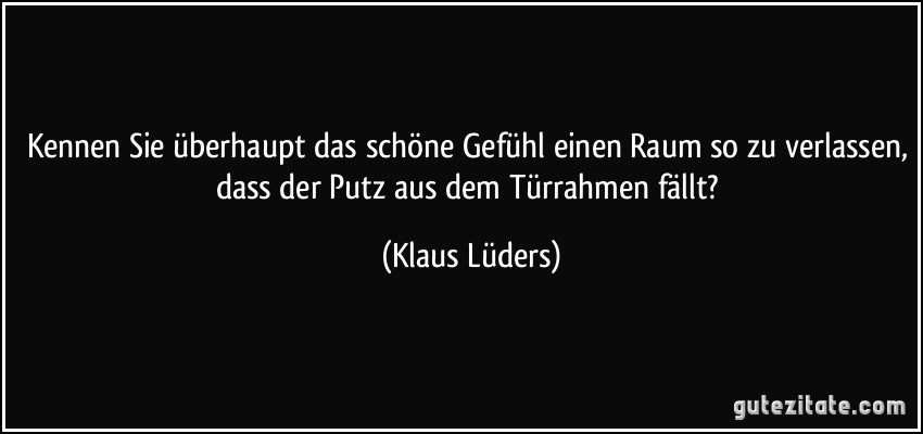 Kennen Sie überhaupt das schöne Gefühl einen Raum so zu verlassen, dass der Putz aus dem Türrahmen fällt? (Klaus Lüders)