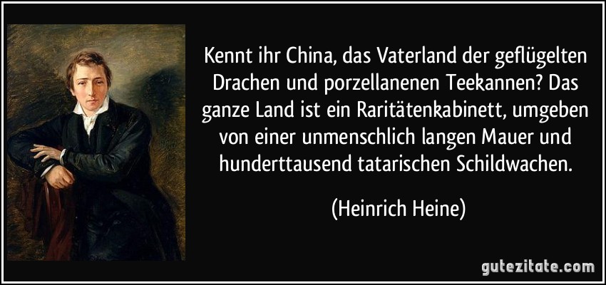 Kennt ihr China, das Vaterland der geflügelten Drachen und porzellanenen Teekannen? Das ganze Land ist ein Raritätenkabinett, umgeben von einer unmenschlich langen Mauer und hunderttausend tatarischen Schildwachen. (Heinrich Heine)