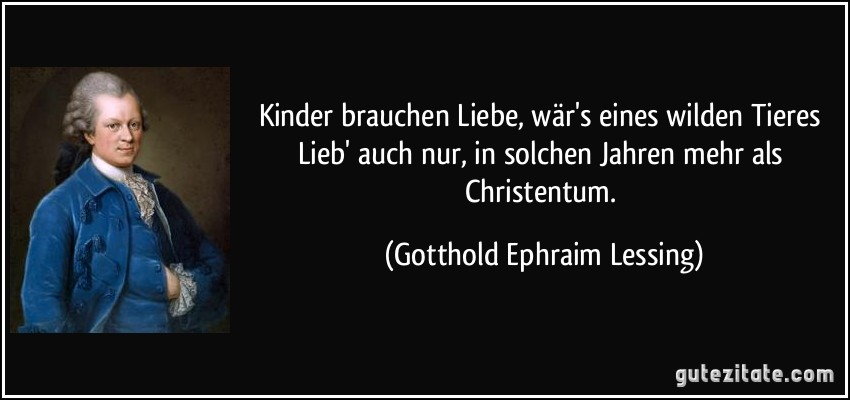 Kinder brauchen Liebe, wär's eines wilden Tieres Lieb' auch nur, in solchen Jahren mehr als Christentum. (Gotthold Ephraim Lessing)