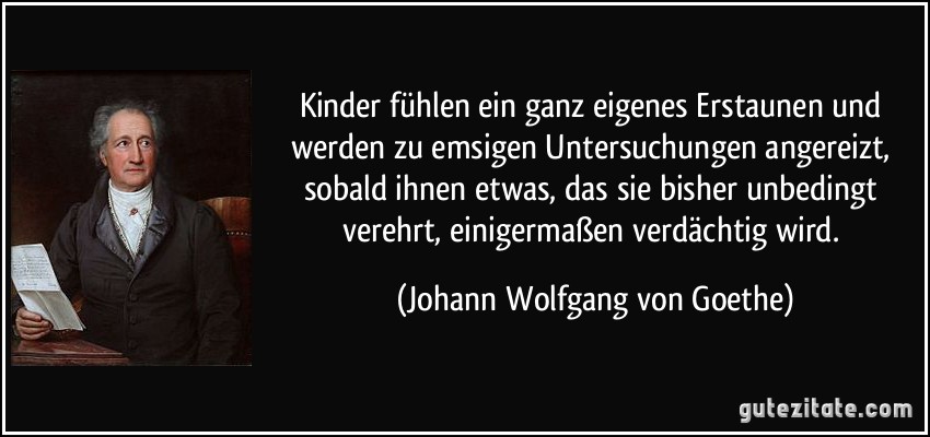 Kinder fühlen ein ganz eigenes Erstaunen und werden zu emsigen Untersuchungen angereizt, sobald ihnen etwas, das sie bisher unbedingt verehrt, einigermaßen verdächtig wird. (Johann Wolfgang von Goethe)