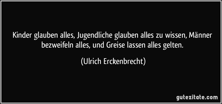 Kinder glauben alles, Jugendliche glauben alles zu wissen, Männer bezweifeln alles, und Greise lassen alles gelten. (Ulrich Erckenbrecht)