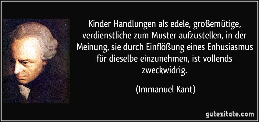 Kinder Handlungen als edele, großemütige, verdienstliche zum Muster aufzustellen, in der Meinung, sie durch Einflößung eines Enhusiasmus für dieselbe einzunehmen, ist vollends zweckwidrig. (Immanuel Kant)