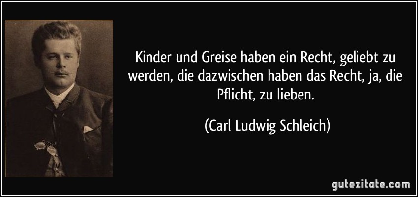 Kinder und Greise haben ein Recht, geliebt zu werden, die dazwischen haben das Recht, ja, die Pflicht, zu lieben. (Carl Ludwig Schleich)
