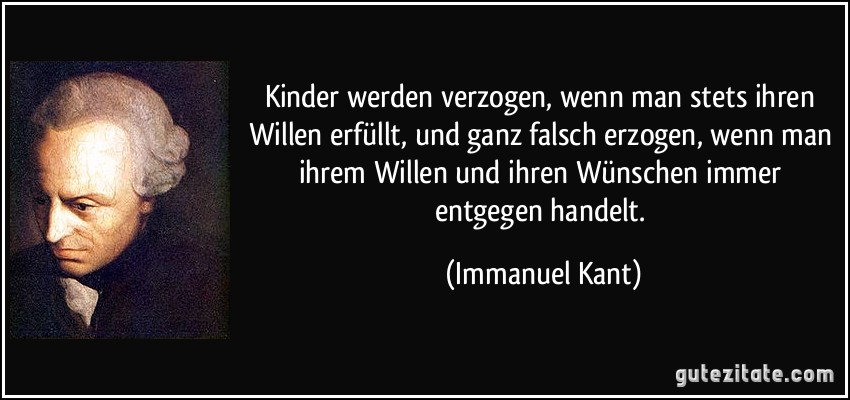 Kinder werden verzogen, wenn man stets ihren Willen erfüllt, und ganz falsch erzogen, wenn man ihrem Willen und ihren Wünschen immer entgegen handelt. (Immanuel Kant)