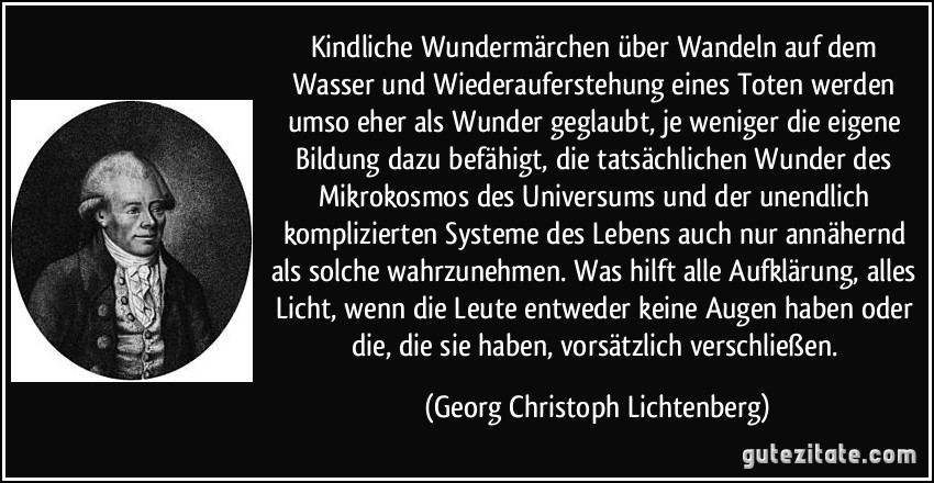 Kindliche Wundermärchen über Wandeln auf dem Wasser und Wiederauferstehung eines Toten werden umso eher als Wunder geglaubt, je weniger die eigene Bildung dazu befähigt, die tatsächlichen Wunder des Mikrokosmos des Universums und der unendlich komplizierten Systeme des Lebens auch nur annähernd als solche wahrzunehmen. Was hilft alle Aufklärung, alles Licht, wenn die Leute entweder keine Augen haben oder die, die sie haben, vorsätzlich verschließen. (Georg Christoph Lichtenberg)