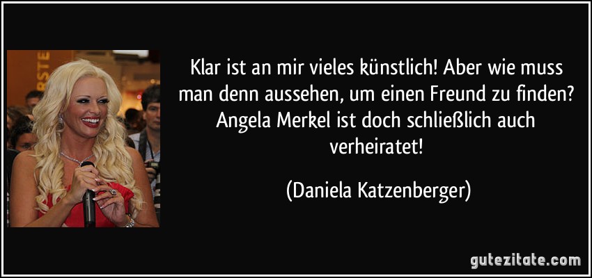 Klar ist an mir vieles künstlich! Aber wie muss man denn aussehen, um einen Freund zu finden? Angela Merkel ist doch schließlich auch verheiratet! (Daniela Katzenberger)