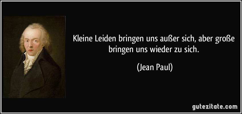 Kleine Leiden bringen uns außer sich, aber große bringen uns wieder zu sich. (Jean Paul)