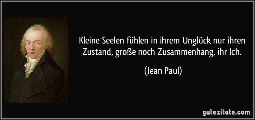 Kleine Seelen fühlen in ihrem Unglück nur ihren Zustand, große noch Zusammenhang, ihr Ich. (Jean Paul)