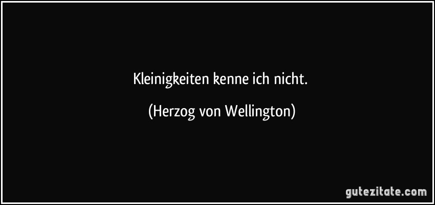 Kleinigkeiten kenne ich nicht. (Herzog von Wellington)