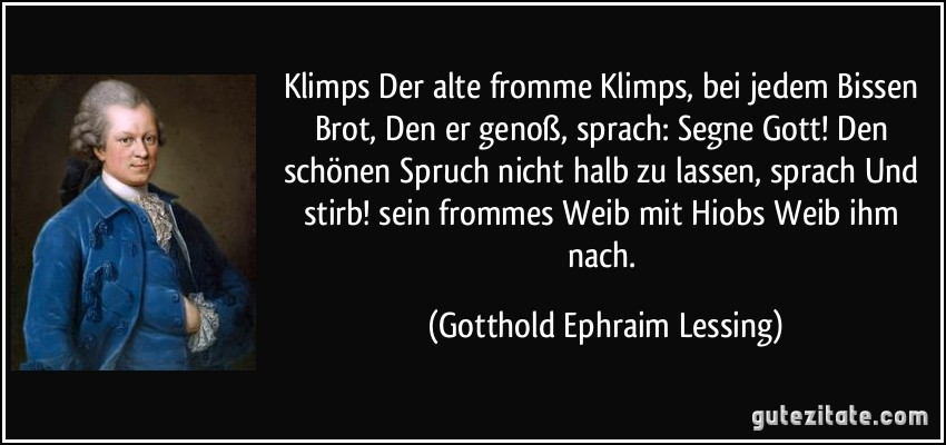 Klimps Der alte fromme Klimps, bei jedem Bissen Brot, Den er genoß, sprach: Segne Gott! Den schönen Spruch nicht halb zu lassen, sprach Und stirb! sein frommes Weib mit Hiobs Weib ihm nach. (Gotthold Ephraim Lessing)