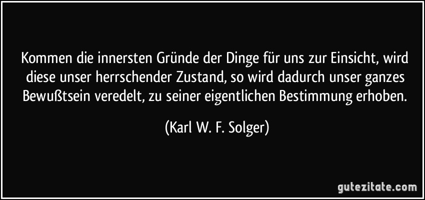 Kommen die innersten Gründe der Dinge für uns zur Einsicht, wird diese unser herrschender Zustand, so wird dadurch unser ganzes Bewußtsein veredelt, zu seiner eigentlichen Bestimmung erhoben. (Karl W. F. Solger)