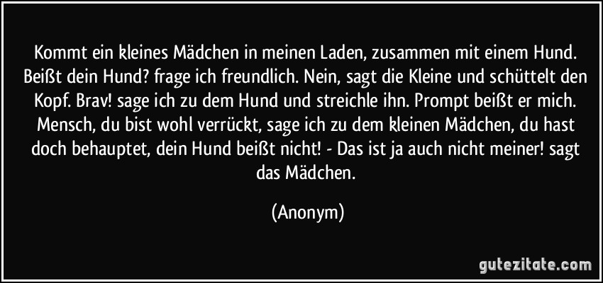 Kommt ein kleines Mädchen in meinen Laden, zusammen mit einem Hund. Beißt dein Hund? frage ich freundlich. Nein, sagt die Kleine und schüttelt den Kopf. Brav! sage ich zu dem Hund und streichle ihn. Prompt beißt er mich. Mensch, du bist wohl verrückt, sage ich zu dem kleinen Mädchen, du hast doch behauptet, dein Hund beißt nicht! - Das ist ja auch nicht meiner! sagt das Mädchen. (Anonym)