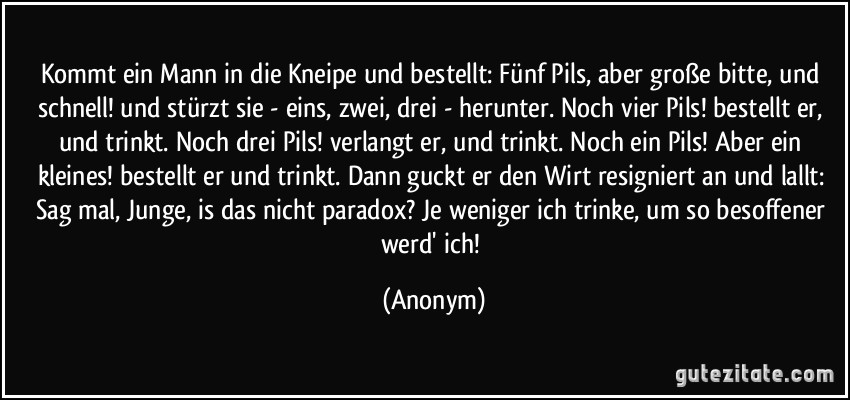 Kommt ein Mann in die Kneipe und bestellt: Fünf Pils, aber große bitte, und schnell! und stürzt sie - eins, zwei, drei - herunter. Noch vier Pils! bestellt er, und trinkt. Noch drei Pils! verlangt er, und trinkt. Noch ein Pils! Aber ein kleines! bestellt er und trinkt. Dann guckt er den Wirt resigniert an und lallt: Sag mal, Junge, is das nicht paradox? Je weniger ich trinke, um so besoffener werd' ich! (Anonym)