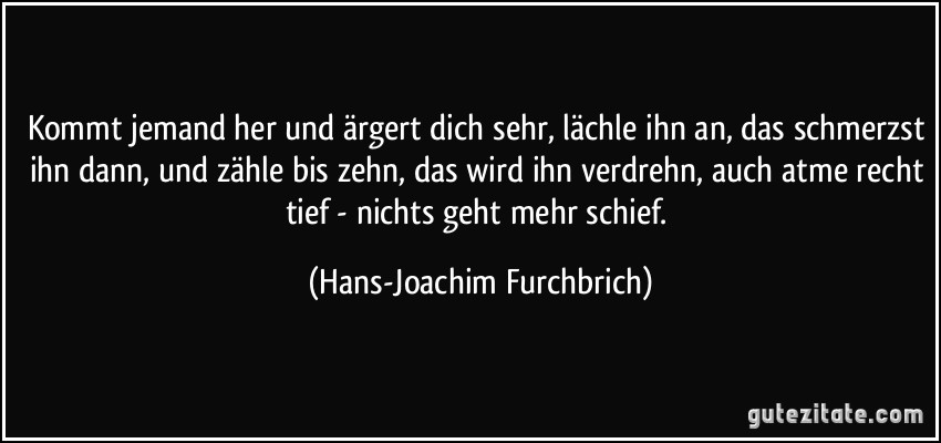 Kommt jemand her und ärgert dich sehr, lächle ihn an, das schmerzst ihn dann, und zähle bis zehn, das wird ihn verdrehn, auch atme recht tief - nichts geht mehr schief. (Hans-Joachim Furchbrich)