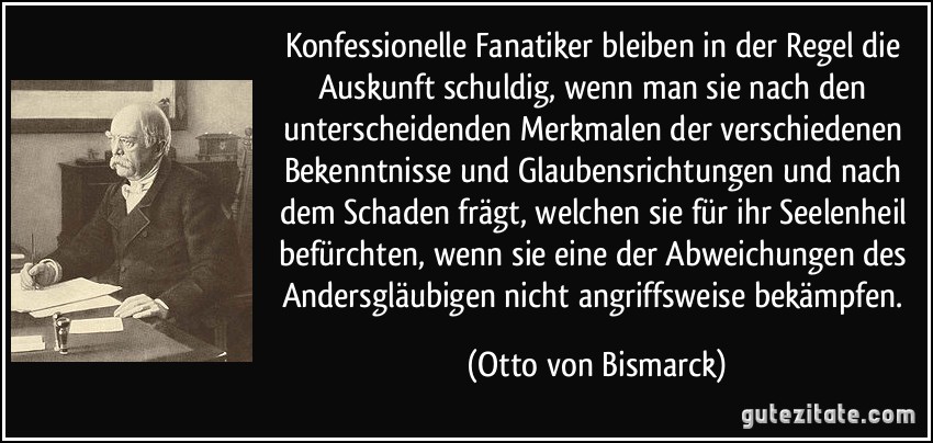 Konfessionelle Fanatiker bleiben in der Regel die Auskunft schuldig, wenn man sie nach den unterscheidenden Merkmalen der verschiedenen Bekenntnisse und Glaubensrichtungen und nach dem Schaden frägt, welchen sie für ihr Seelenheil befürchten, wenn sie eine der Abweichungen des Andersgläubigen nicht angriffsweise bekämpfen. (Otto von Bismarck)