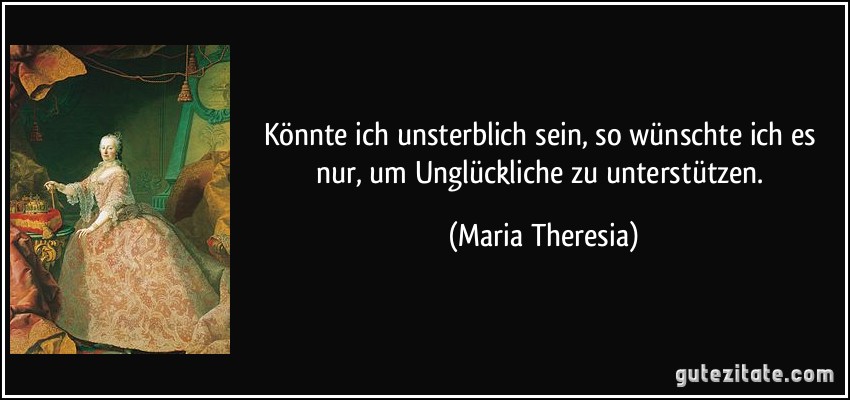 Könnte ich unsterblich sein, so wünschte ich es nur, um Unglückliche zu unterstützen. (Maria Theresia)