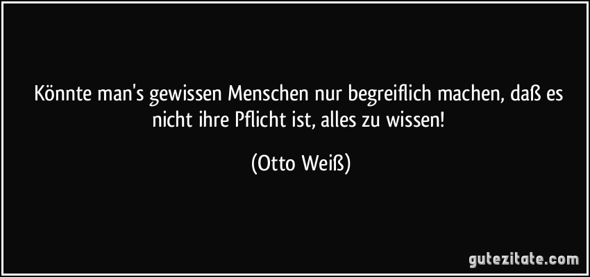 Könnte man's gewissen Menschen nur begreiflich machen, daß es nicht ihre Pflicht ist, alles zu wissen! (Otto Weiß)