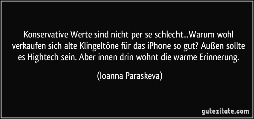 Konservative Werte sind nicht per se schlecht...Warum wohl verkaufen sich alte Klingeltöne für das iPhone so gut? Außen sollte es Hightech sein. Aber innen drin wohnt die warme Erinnerung. (Ioanna Paraskeva)