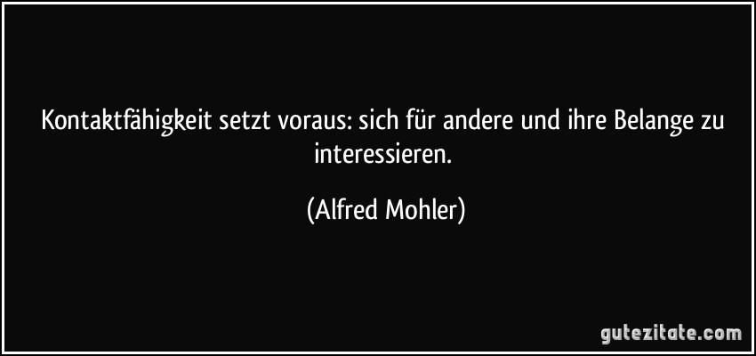 Kontaktfähigkeit setzt voraus: sich für andere und ihre Belange zu interessieren. (Alfred Mohler)