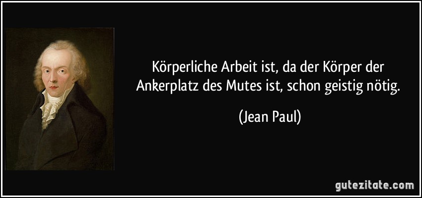 Körperliche Arbeit ist, da der Körper der Ankerplatz des Mutes ist, schon geistig nötig. (Jean Paul)