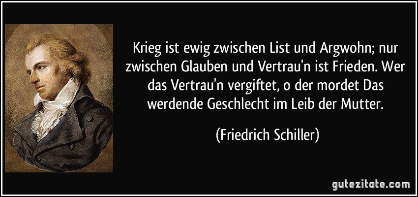 Krieg ist ewig zwischen List und Argwohn; nur zwischen Glauben und Vertrau'n ist Frieden. Wer das Vertrau'n vergiftet, o der mordet Das werdende Geschlecht im Leib der Mutter. (Friedrich Schiller)