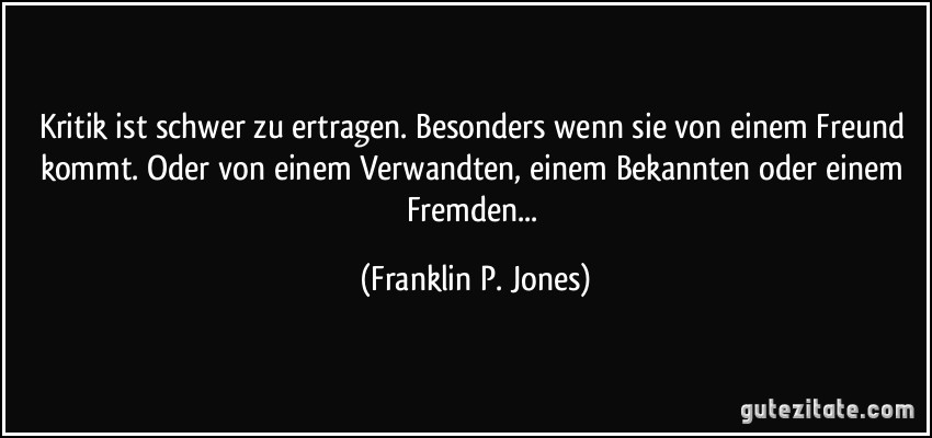 Kritik ist schwer zu ertragen. Besonders wenn sie von einem Freund kommt. Oder von einem Verwandten, einem Bekannten oder einem Fremden... (Franklin P. Jones)