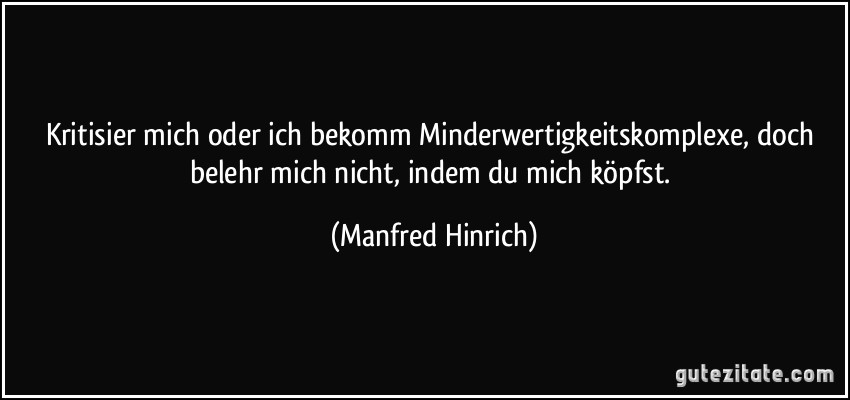 Kritisier mich oder ich bekomm Minderwertigkeitskomplexe, doch belehr mich nicht, indem du mich köpfst. (Manfred Hinrich)