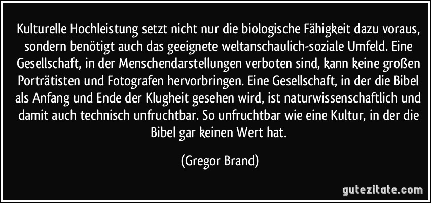 Kulturelle Hochleistung setzt nicht nur die biologische Fähigkeit dazu voraus, sondern benötigt auch das geeignete weltanschaulich-soziale Umfeld. Eine Gesellschaft, in der Menschendarstellungen verboten sind, kann keine großen Porträtisten und Fotografen hervorbringen. Eine Gesellschaft, in der die Bibel als Anfang und Ende der Klugheit gesehen wird, ist naturwissenschaftlich und damit auch technisch unfruchtbar. So unfruchtbar wie eine Kultur, in der die Bibel gar keinen Wert hat. (Gregor Brand)