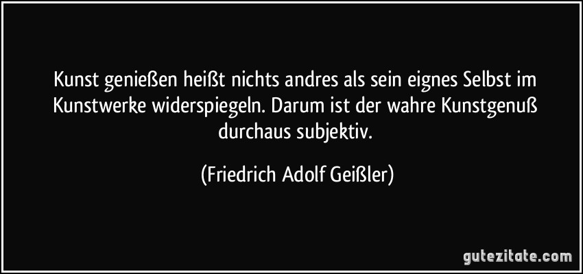 Kunst genießen heißt nichts andres als sein eignes Selbst im Kunstwerke widerspiegeln. Darum ist der wahre Kunstgenuß durchaus subjektiv. (Friedrich Adolf Geißler)