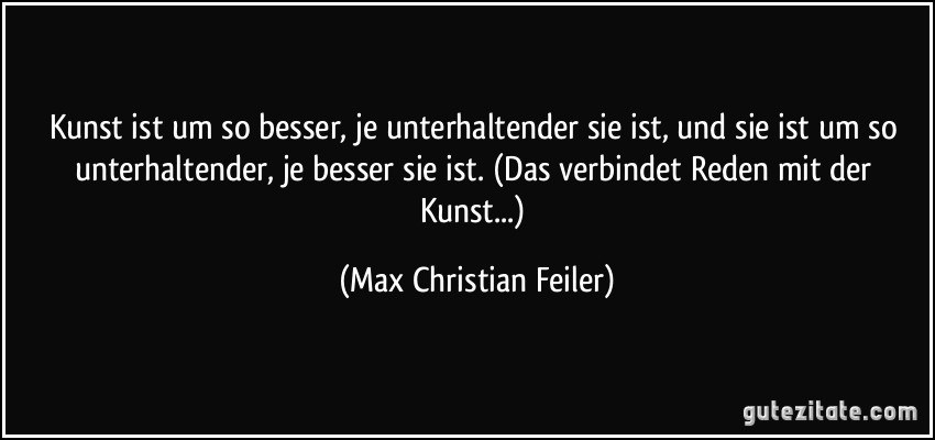 Kunst ist um so besser, je unterhaltender sie ist, und sie ist um so unterhaltender, je besser sie ist. (Das verbindet Reden mit der Kunst...) (Max Christian Feiler)