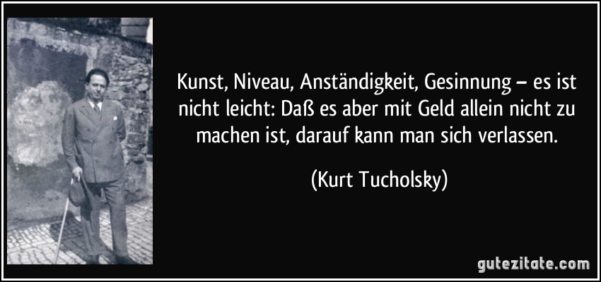 Kunst, Niveau, Anständigkeit, Gesinnung – es ist nicht leicht: Daß es aber mit Geld allein nicht zu machen ist, darauf kann man sich verlassen. (Kurt Tucholsky)