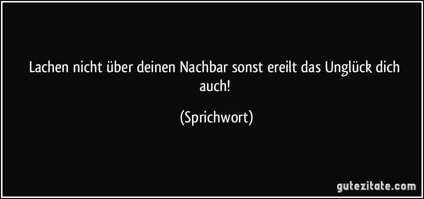 Lachen nicht über deinen Nachbar sonst ereilt das Unglück dich auch! (Sprichwort)