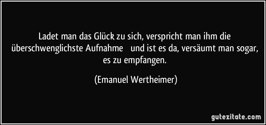 Ladet man das Glück zu sich, verspricht man ihm die überschwenglichste Aufnahme  und ist es da, versäumt man sogar, es zu empfangen. (Emanuel Wertheimer)